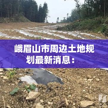 峨眉山市周边土地规划最新消息： 