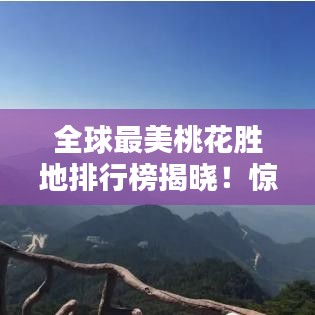 全球最美桃花胜地排行榜揭晓！惊艳你的视觉盛宴！