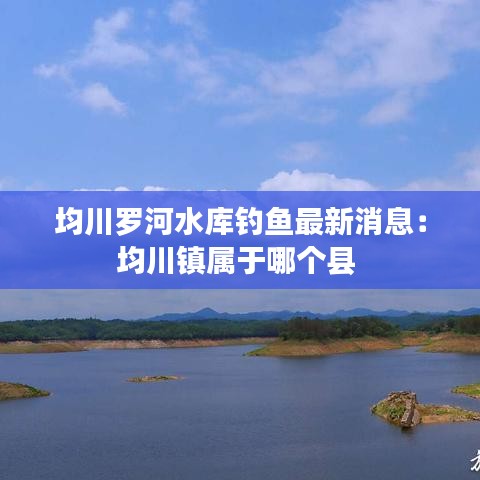 均川罗河水库钓鱼最新消息：均川镇属于哪个县 