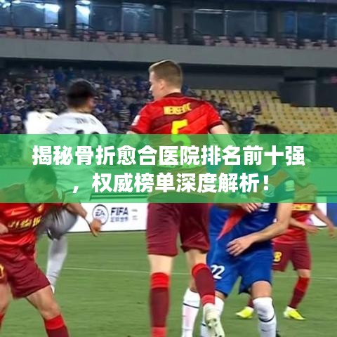 揭秘骨折愈合医院排名前十强，权威榜单深度解析！