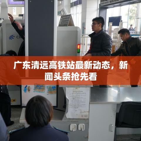 广东清远高铁站最新动态，新闻头条抢先看