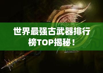 世界最强古武器排行榜TOP揭秘！