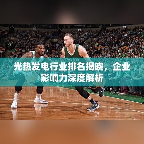 光热发电行业排名揭晓，企业影响力深度解析